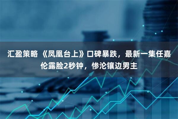 汇盈策略 《凤凰台上》口碑暴跌,最新一集任嘉伦露脸2秒钟,惨沦镶边男主