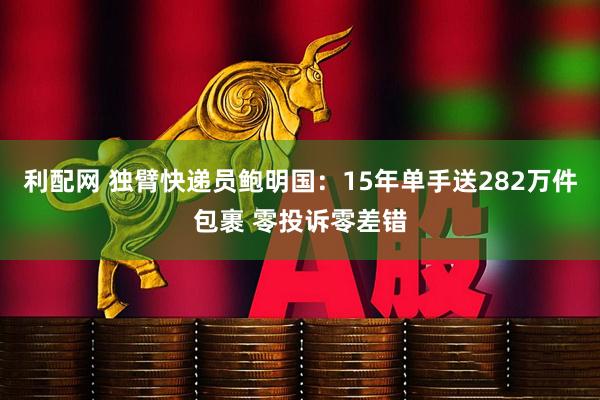 利配网 独臂快递员鲍明国：15年单手送282万件包裹 零投诉零差错