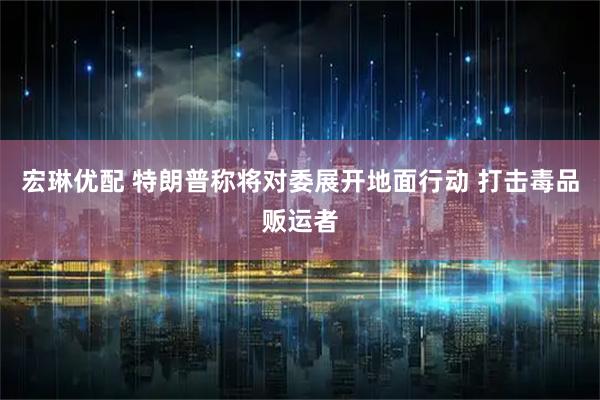 宏琳优配 特朗普称将对委展开地面行动 打击毒品贩运者