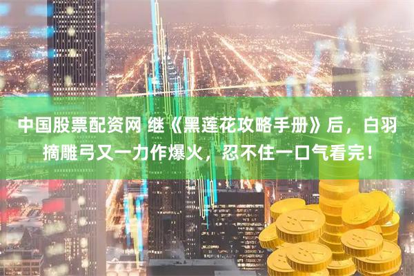 中国股票配资网 继《黑莲花攻略手册》后，白羽摘雕弓又一力作爆火，忍不住一口气看完！