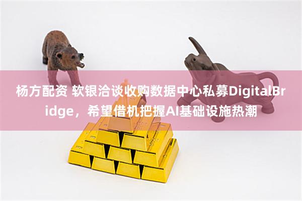 杨方配资 软银洽谈收购数据中心私募DigitalBridge，希望借机把握AI基础设施热潮