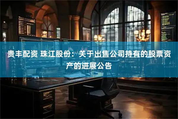 贵丰配资 珠江股份：关于出售公司持有的股票资产的进展公告