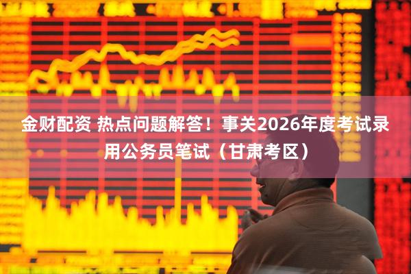 金财配资 热点问题解答！事关2026年度考试录用公务员笔试（甘肃考区）