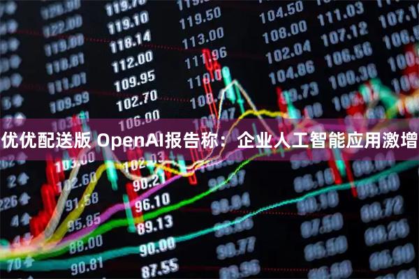优优配送版 OpenAI报告称：企业人工智能应用激增
