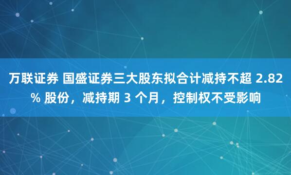 万联证券 国盛证券三大股东拟合计减持不超 2.82% 股份,减持期 3 个月,控制权不受影响