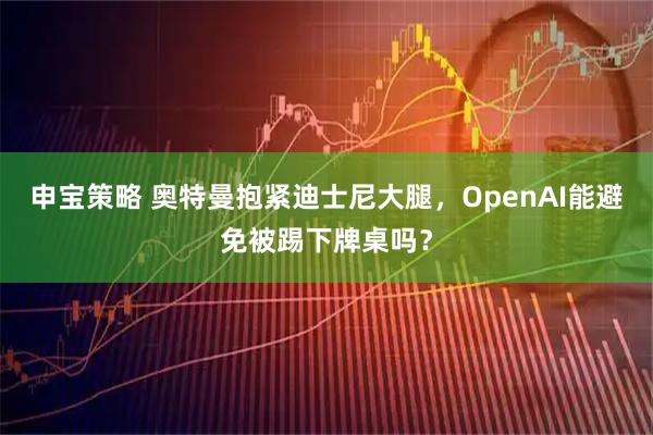 申宝策略 奥特曼抱紧迪士尼大腿,OpenAI能避免被踢下牌桌吗?