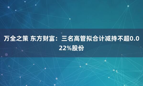 万全之策 东方财富:三名高管拟合计减持不超0.022%股份
