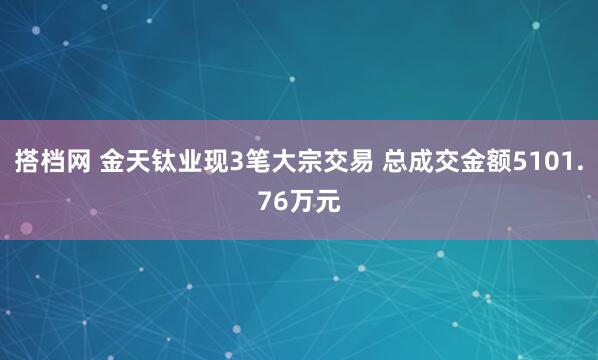 搭档网 金天钛业现3笔大宗交易 总成交金额5101.76万元