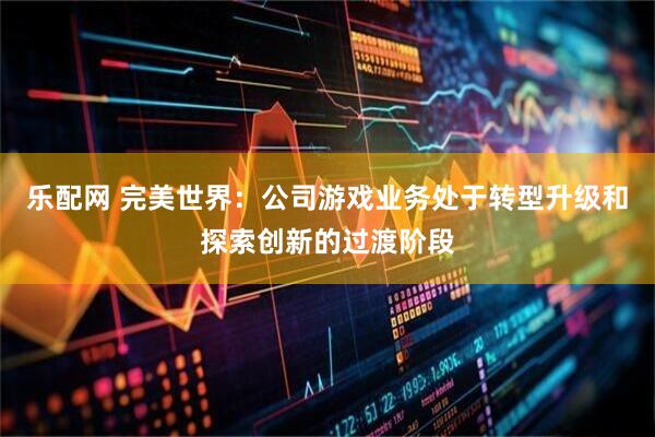 乐配网 完美世界：公司游戏业务处于转型升级和探索创新的过渡阶段