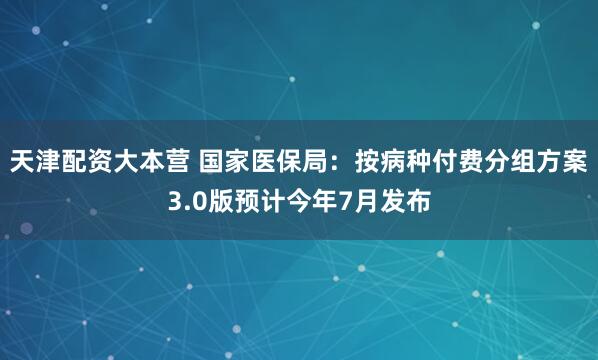 天津配资大本营 国家医保局：按病种付费分组方案3.0版预计今年7月发布