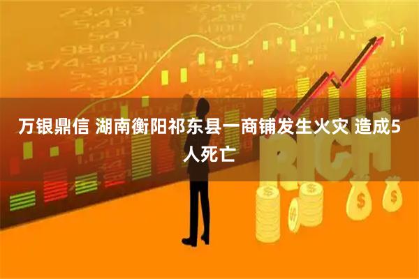 万银鼎信 湖南衡阳祁东县一商铺发生火灾 造成5人死亡