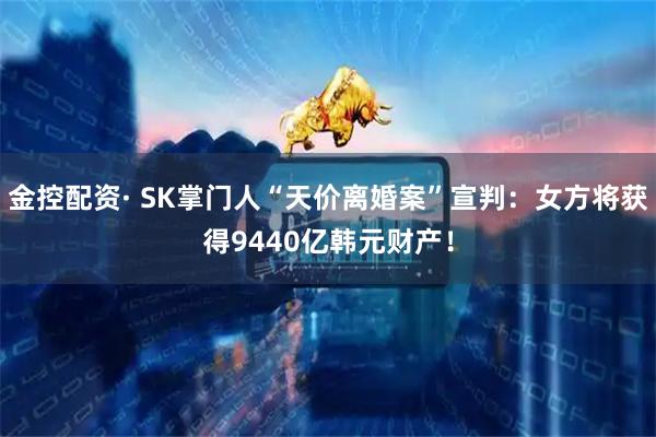 金控配资· SK掌门人“天价离婚案”宣判：女方将获得9440亿韩元财产！