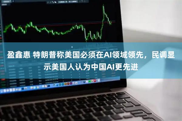 盈鑫惠 特朗普称美国必须在AI领域领先，民调显示美国人认为中国AI更先进