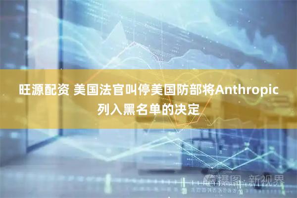 旺源配资 美国法官叫停美国防部将Anthropic列入黑名单的决定