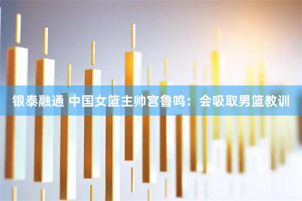 银泰融通 中国女篮主帅宫鲁鸣：会吸取男篮教训