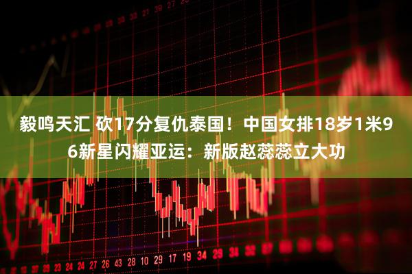 毅鸣天汇 砍17分复仇泰国！中国女排18岁1米96新星闪耀亚运：新版赵蕊蕊立大功