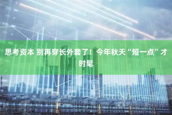 思考资本 别再穿长外套了!今年秋天“短一点”才时髦